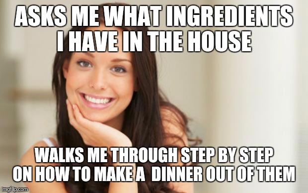 Good Girl Gina | ASKS ME WHAT INGREDIENTS I HAVE IN THE HOUSE WALKS ME THROUGH STEP BY STEP ON HOW TO MAKE A  DINNER OUT OF THEM | image tagged in good girl gina,AdviceAnimals | made w/ Imgflip meme maker