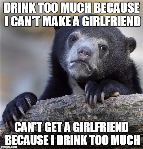 Confession Bear Meme | DRINK TOO MUCH BECAUSE I CAN'T MAKE A GIRLFRIEND CAN'T GET A GIRLFRIEND BECAUSE I DRINK TOO MUCH | image tagged in memes,confession bear | made w/ Imgflip meme maker