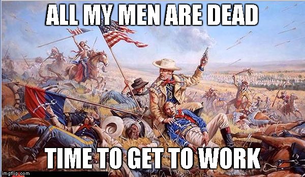 Custer's Last Stand | ALL MY MEN ARE DEAD TIME TO GET TO WORK | image tagged in custer's last stand | made w/ Imgflip meme maker