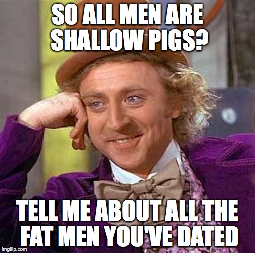 Creepy Condescending Wonka | SO ALL MEN ARE SHALLOW PIGS? TELL ME ABOUT ALL THE FAT MEN YOU'VE DATED | image tagged in memes,creepy condescending wonka | made w/ Imgflip meme maker