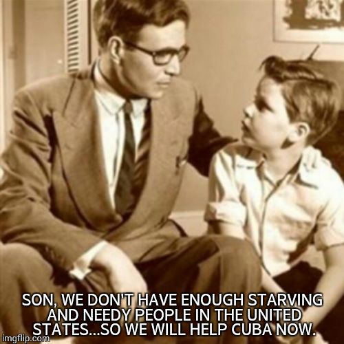Let's help our people first. | SON, WE DON'T HAVE ENOUGH STARVING AND NEEDY PEOPLE IN THE UNITED STATES...SO WE WILL HELP CUBA NOW. | image tagged in father and son | made w/ Imgflip meme maker