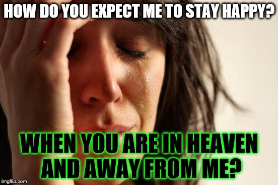 First World Problems Meme | HOW DO YOU EXPECT ME TO STAY HAPPY? WHEN YOU ARE IN HEAVEN AND AWAY FROM ME? | image tagged in memes,first world problems | made w/ Imgflip meme maker