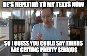 So I Guess You Can Say Things Are Getting Pretty Serious | HE'S REPLYING TO MY TEXTS NOW SO I GUESS YOU COULD SAY THINGS ARE GETTING PRETTY SERIOUS | image tagged in memes,so i guess you can say things are getting pretty serious | made w/ Imgflip meme maker
