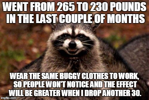Evil Plotting Raccoon | WENT FROM 265 TO 230 POUNDS IN THE LAST COUPLE OF MONTHS WEAR THE SAME BUGGY CLOTHES TO WORK, SO PEOPLE WON'T NOTICE AND THE EFFECT WILL BE  | image tagged in memes,evil plotting raccoon,AdviceAnimals | made w/ Imgflip meme maker