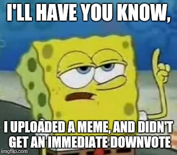 I'll Have You Know Spongebob | I'LL HAVE YOU KNOW, I UPLOADED A MEME, AND DIDN'T GET AN IMMEDIATE DOWNVOTE | image tagged in memes,ill have you know spongebob | made w/ Imgflip meme maker