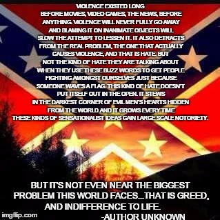 Divided We Fall | VIOLENCE EXISTED LONG BEFORE MOVIES, VIDEO GAMES, THE NEWS, BEFORE ANYTHING. VIOLENCE WILL NEVER FULLY GO AWAY AND BLAMING IT ON INANIMATE O | image tagged in rebel flag,hate crime,violence,states rights,gun control | made w/ Imgflip meme maker