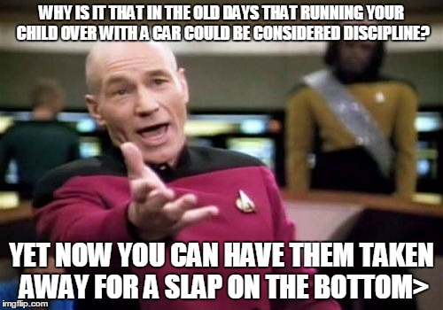 No middle ground?????? | WHY IS IT THAT IN THE OLD DAYS THAT RUNNING YOUR CHILD OVER WITH A CAR COULD BE CONSIDERED DISCIPLINE? YET NOW YOU CAN HAVE THEM TAKEN AWAY  | image tagged in memes,picard wtf | made w/ Imgflip meme maker