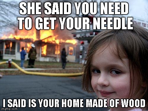 Disaster Girl | SHE SAID YOU NEED TO GET YOUR NEEDLE I SAID IS YOUR HOME MADE OF WOOD | image tagged in memes,disaster girl | made w/ Imgflip meme maker