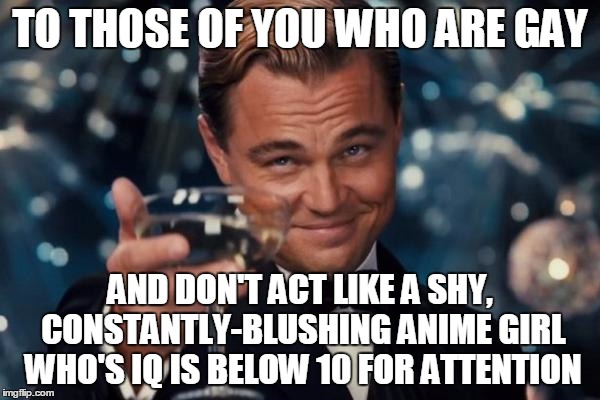 I totally support being yourself, but COME ON!!! | TO THOSE OF YOU WHO ARE GAY AND DON'T ACT LIKE A SHY, CONSTANTLY-BLUSHING ANIME GIRL WHO'S IQ IS BELOW 10 FOR ATTENTION | image tagged in memes,leonardo dicaprio cheers | made w/ Imgflip meme maker