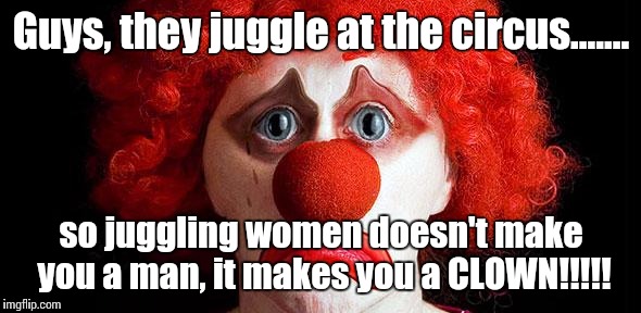 Sad clown | Guys, they juggle at the circus....... so juggling women doesn't make you a man, it makes you a CLOWN!!!!! | image tagged in sad clown | made w/ Imgflip meme maker