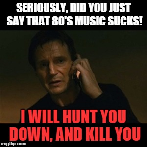 Liam Neeson Taken Meme | SERIOUSLY, DID YOU JUST SAY THAT 80'S MUSIC SUCKS! I WILL HUNT YOU DOWN, AND KILL YOU | image tagged in memes,liam neeson taken | made w/ Imgflip meme maker