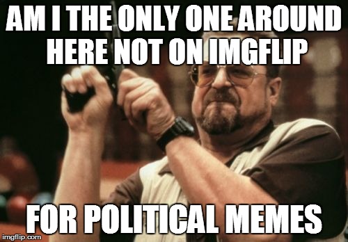 Seriously though | AM I THE ONLY ONE AROUND HERE NOT ON IMGFLIP FOR POLITICAL MEMES | image tagged in memes,am i the only one around here | made w/ Imgflip meme maker