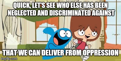 QUICK, LET'S SEE WHO ELSE HAS BEEN NEGLECTED AND DISCRIMINATED AGAINST THAT WE CAN DELIVER FROM OPPRESSION | image tagged in foster's home for imaginary friends | made w/ Imgflip meme maker