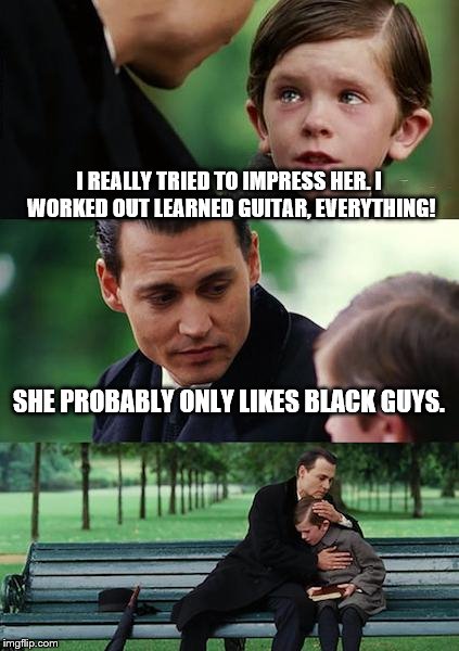 Finding Neverland Meme | I REALLY TRIED TO IMPRESS HER. I WORKED OUT LEARNED GUITAR, EVERYTHING! SHE PROBABLY ONLY LIKES BLACK GUYS. | image tagged in memes,finding neverland | made w/ Imgflip meme maker