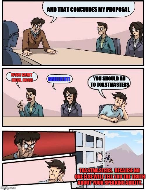 Boardroom Meeting Suggestion Meme | AND THAT CONCLUDES MY PROPOSAL WOW! GREAT IDEAS,  BOSS! BRILLIANT! YOU SHOULD GO TO TOASTMASTERS TOASTMASTERS.  BECAUSE NO ONE ELSE WILL TEL | image tagged in memes,boardroom meeting suggestion | made w/ Imgflip meme maker