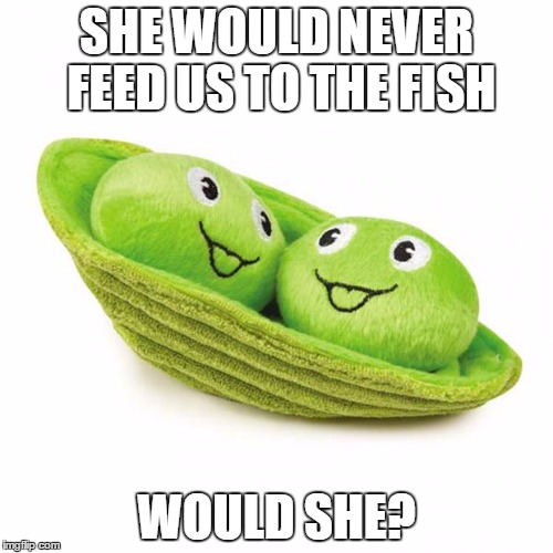 peas in a pod | SHE WOULD NEVER FEED US TO THE FISH WOULD SHE? | image tagged in peas in a pod | made w/ Imgflip meme maker