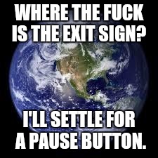 WHERE THE F**K IS THE EXIT SIGN? I'LL SETTLE FOR A PAUSE BUTTON. | image tagged in earth | made w/ Imgflip meme maker