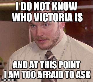 Afraid To Ask Andy (Closeup) Meme | I DO NOT KNOW WHO VICTORIA IS AND AT THIS POINT I AM TOO AFRAID TO ASK | image tagged in and i'm too afraid to ask andy,AdviceAnimals | made w/ Imgflip meme maker