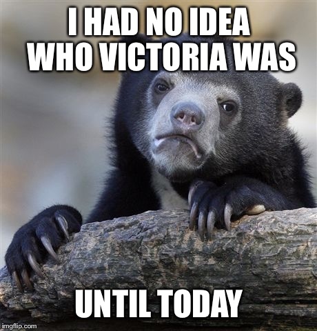 Confession Bear Meme | I HAD NO IDEA WHO VICTORIA WAS UNTIL TODAY | image tagged in memes,confession bear | made w/ Imgflip meme maker