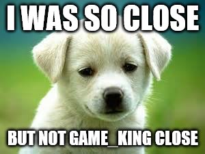 I WAS SO CLOSE BUT NOT GAME_KING CLOSE | made w/ Imgflip meme maker