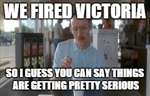 So I Guess You Can Say Things Are Getting Pretty Serious | WE FIRED VICTORIA SO I GUESS YOU CAN SAY THINGS ARE GETTING PRETTY SERIOUS | image tagged in memes,so i guess you can say things are getting pretty serious,AdviceAnimals | made w/ Imgflip meme maker