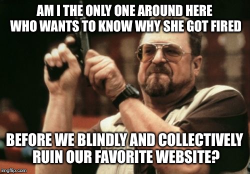 Am I The Only One Around Here Meme | AM I THE ONLY ONE AROUND HERE WHO WANTS TO KNOW WHY SHE GOT FIRED BEFORE WE BLINDLY AND COLLECTIVELY RUIN OUR FAVORITE WEBSITE? | image tagged in memes,am i the only one around here,AdviceAnimals | made w/ Imgflip meme maker
