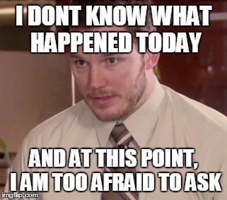 Afraid To Ask Andy (Closeup) Meme | I DONT KNOW WHAT HAPPENED TODAY AND AT THIS POINT, I AM TOO AFRAID TO ASK | image tagged in and i'm too afraid to ask andy | made w/ Imgflip meme maker