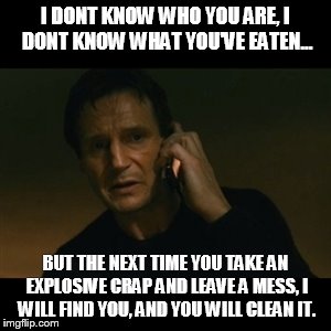 Liam Neeson Taken Meme | I DONT KNOW WHO YOU ARE,
I DONT KNOW WHAT YOU'VE EATEN... BUT THE NEXT TIME YOU TAKE AN EXPLOSIVE CRAP AND LEAVE A MESS, I WILL FIND YOU, AN | image tagged in memes,liam neeson taken | made w/ Imgflip meme maker