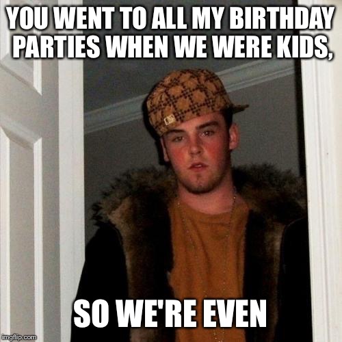 Scumbag Steve Meme | YOU WENT TO ALL MY BIRTHDAY PARTIES WHEN WE WERE KIDS, SO WE'RE EVEN | image tagged in memes,scumbag steve | made w/ Imgflip meme maker