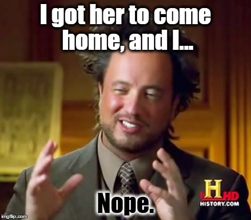 Ancient Aliens Meme | I got her to come home, and I... Nope. | image tagged in memes,ancient aliens | made w/ Imgflip meme maker