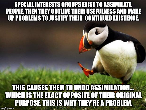 Special Interest Groups are Baaaad | SPECIAL INTERESTS GROUPS EXIST TO ASSIMILATE PEOPLE.
THEN THEY OUTLIVE THEIR USEFULNESS AND MAKE UP PROBLEMS TO JUSTIFY THEIR  CONTINUED EXI | image tagged in memes,unpopular opinion puffin,special interest groups,political | made w/ Imgflip meme maker