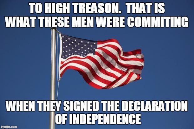 US Flag | TO HIGH TREASON.  THAT IS WHAT THESE MEN WERE COMMITING WHEN THEY SIGNED THE DECLARATION OF INDEPENDENCE | image tagged in us flag | made w/ Imgflip meme maker