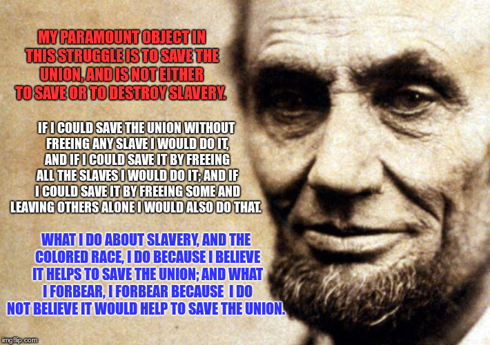 meme | MY PARAMOUNT OBJECT IN THIS STRUGGLE IS TO SAVE THE UNION, AND IS NOT EITHER TO SAVE OR TO DESTROY SLAVERY. WHAT I DO ABOUT SLAVERY, AND THE | image tagged in honest abe | made w/ Imgflip meme maker