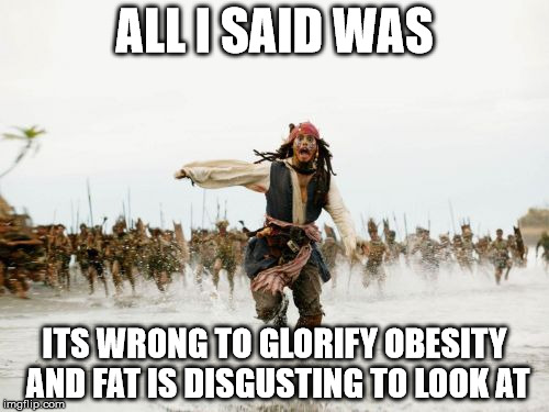 Jack Sparrow Being Chased Meme | ALL I SAID WAS ITS WRONG TO GLORIFY OBESITY AND FAT IS DISGUSTING TO LOOK AT | image tagged in memes,jack sparrow being chased | made w/ Imgflip meme maker