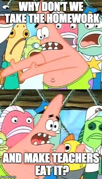 This is how I feel sometimes. | WHY DON'T WE TAKE THE HOMEWORK AND MAKE TEACHERS EAT IT? | image tagged in memes,put it somewhere else patrick | made w/ Imgflip meme maker