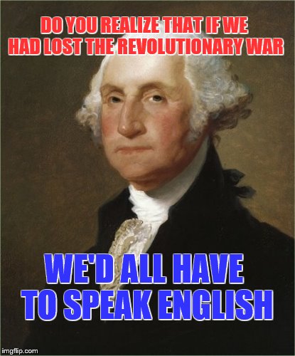 George Says | DO YOU REALIZE THAT IF WE HAD LOST THE REVOLUTIONARY WAR WE'D ALL HAVE TO SPEAK ENGLISH | image tagged in george says | made w/ Imgflip meme maker