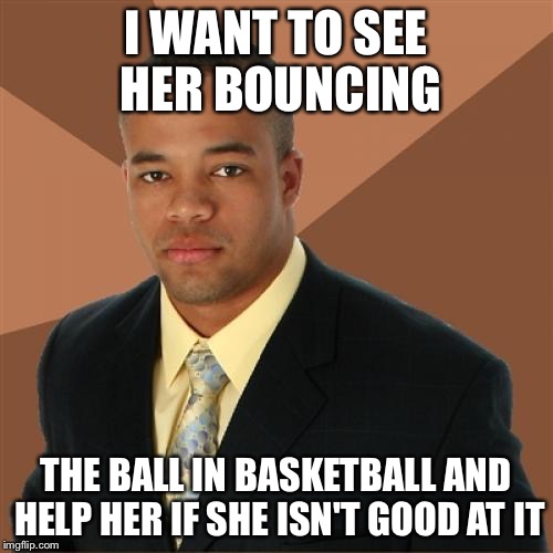 Successful Black Man Meme | I WANT TO SEE HER BOUNCING THE BALL IN BASKETBALL AND HELP HER IF SHE ISN'T GOOD AT IT | image tagged in memes,successful black man | made w/ Imgflip meme maker