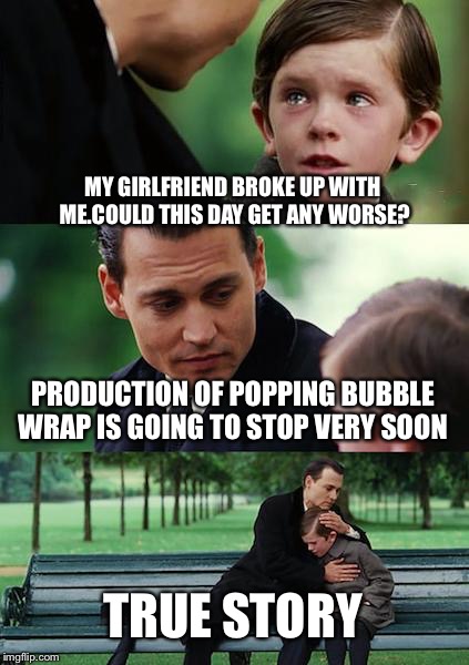 Finding Neverland Meme | MY GIRLFRIEND BROKE UP WITH ME.COULD THIS DAY GET ANY WORSE? PRODUCTION OF POPPING BUBBLE WRAP IS GOING TO STOP VERY SOON TRUE STORY | image tagged in memes,finding neverland | made w/ Imgflip meme maker