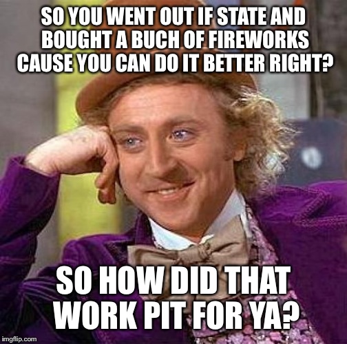 Creepy Condescending Wonka Meme | SO YOU WENT OUT IF STATE AND BOUGHT A BUCH OF FIREWORKS CAUSE YOU CAN DO IT BETTER RIGHT? SO HOW DID THAT WORK PIT FOR YA? | image tagged in memes,creepy condescending wonka | made w/ Imgflip meme maker