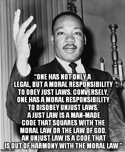 Martin Luther King, Jr. | “ONE HAS NOT ONLY A LEGAL, BUT A MORAL RESPONSIBILITY TO OBEY JUST LAWS. CONVERSELY, ONE HAS A MORAL RESPONSIBILITY TO DISOBEY UNJUST LAWS.  | image tagged in martin luther king jr. | made w/ Imgflip meme maker