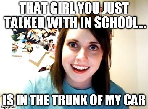 Overly Attached Girlfriend | THAT GIRL YOU JUST TALKED WITH IN SCHOOL... IS IN THE TRUNK OF MY CAR | image tagged in memes,overly attached girlfriend | made w/ Imgflip meme maker