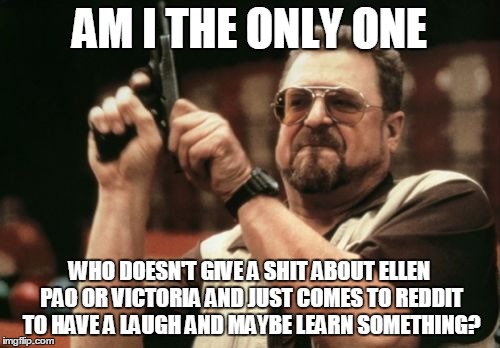 Am I The Only One Around Here Meme | AM I THE ONLY ONE WHO DOESN'T GIVE A SHIT ABOUT ELLEN PAO OR VICTORIA AND JUST COMES TO REDDIT TO HAVE A LAUGH AND MAYBE LEARN SOMETHING? | image tagged in memes,am i the only one around here,AdviceAnimals | made w/ Imgflip meme maker