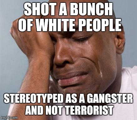 black man crying | SHOT A BUNCH OF WHITE PEOPLE STEREOTYPED AS A GANGSTER AND NOT TERRORIST | image tagged in black man crying | made w/ Imgflip meme maker