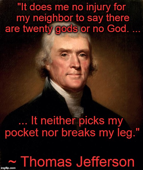 Thomas Jefferson | "It does me no injury for my neighbor to say there are twenty gods or no God. ... ~ Thomas Jefferson ... It neither picks my pocket nor brea | image tagged in thomas jefferson,religion,tolerance,liberty,religious freedom,freedom | made w/ Imgflip meme maker