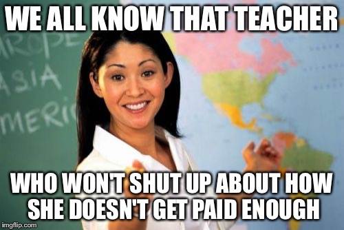 Unhelpful High School Teacher | WE ALL KNOW THAT TEACHER WHO WON'T SHUT UP ABOUT HOW SHE DOESN'T GET PAID ENOUGH | image tagged in memes,unhelpful high school teacher | made w/ Imgflip meme maker