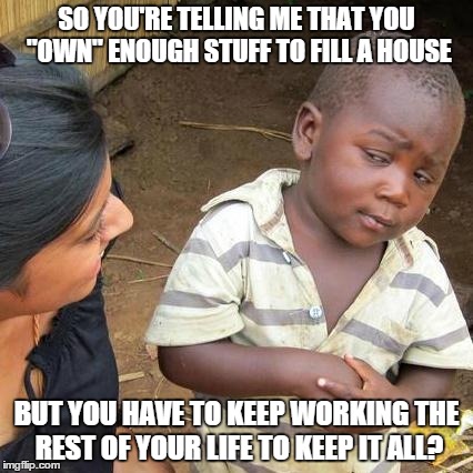 Third World Skeptical Kid | SO YOU'RE TELLING ME THAT YOU "OWN" ENOUGH STUFF TO FILL A HOUSE BUT YOU HAVE TO KEEP WORKING THE REST OF YOUR LIFE TO KEEP IT ALL? | image tagged in memes,third world skeptical kid | made w/ Imgflip meme maker