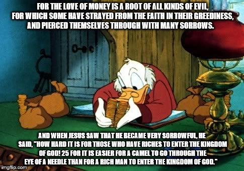 Scrooge McDuck 2 | FOR THE LOVE OF MONEY IS A ROOT OF ALL KINDS OF EVIL, FOR WHICH SOME HAVE STRAYED FROM THE FAITH IN THEIR GREEDINESS, AND PIERCED THEMSELVES | image tagged in memes,scrooge mcduck 2 | made w/ Imgflip meme maker