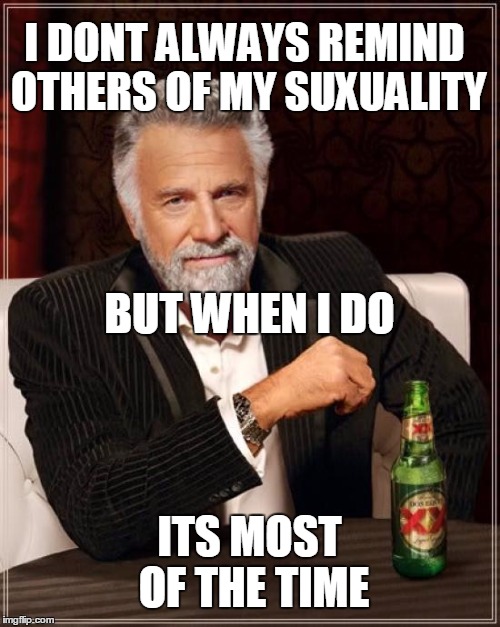 how gay people act, and not your normal gay, those glittery rainbow gays. | I DONT ALWAYS REMIND OTHERS OF MY SUXUALITY ITS MOST OF THE TIME BUT WHEN I DO | image tagged in memes,the most interesting man in the world | made w/ Imgflip meme maker