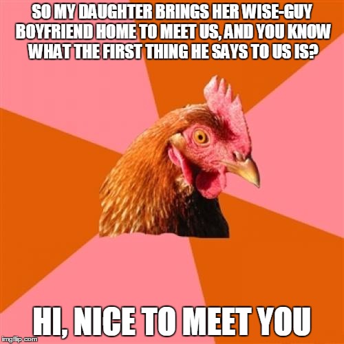 Anti Joke Chicken | SO MY DAUGHTER BRINGS HER WISE-GUY BOYFRIEND HOME TO MEET US, AND YOU KNOW WHAT THE FIRST THING HE SAYS TO US IS? HI, NICE TO MEET YOU | image tagged in memes,anti joke chicken | made w/ Imgflip meme maker