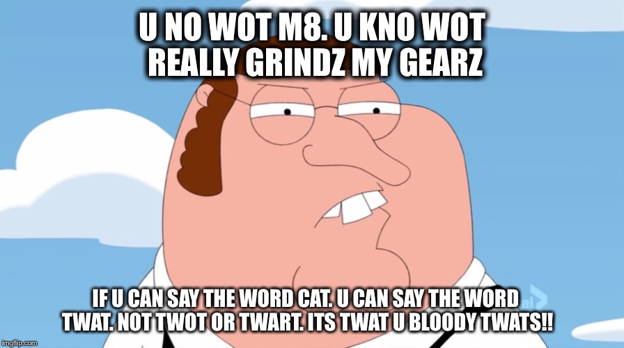 U NO WOT M8. U KNO WOT REALLY GRINDZ MY GEARZ IF U CAN SAY THE WORD CAT. U CAN SAY THE WORD TWAT. NOT TWOT OR TWART. ITS TWAT U BLOODY TWATS | made w/ Imgflip meme maker